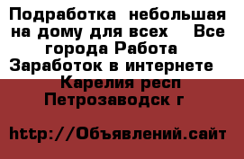 Подработка- небольшая на дому для всех. - Все города Работа » Заработок в интернете   . Карелия респ.,Петрозаводск г.